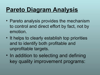 Pareto Diagram Analysis
• Pareto analysis provides the mechanism
to control and direct effort by fact, not by
emotion.
• It helps to clearly establish top priorities
and to identify both profitable and
unprofitable targets.
• In addition to selecting and defining
key quality improvement programs:
 