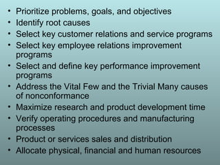 • Prioritize problems, goals, and objectives
• Identify root causes
• Select key customer relations and service programs
• Select key employee relations improvement
programs
• Select and define key performance improvement
programs
• Address the Vital Few and the Trivial Many causes
of nonconformance
• Maximize research and product development time
• Verify operating procedures and manufacturing
processes
• Product or services sales and distribution
• Allocate physical, financial and human resources
 