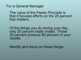 The value of the Pareto Principle is
that it focuses efforts on the 20 percent
that matters.
Of the things you do during your day,
only 20 percent really matter. Those
20 percent produce 80 percent of your
results.
Identify and focus on those things.
For a General Manager
 