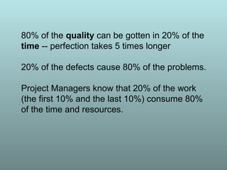 80% of the quality can be gotten in 20% of the
time -- perfection takes 5 times longer
20% of the defects cause 80% of the problems.
Project Managers know that 20% of the work
(the first 10% and the last 10%) consume 80%
of the time and resources.
 