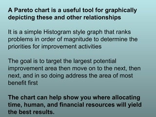 A Pareto chart is a useful tool for graphically
depicting these and other relationships
It is a simple Histogram style graph that ranks
problems in order of magnitude to determine the
priorities for improvement activities
The goal is to target the largest potential
improvement area then move on to the next, then
next, and in so doing address the area of most
benefit first
The chart can help show you where allocating
time, human, and financial resources will yield
the best results.
 