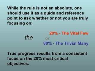 While the rule is not an absolute, one
should use it as a guide and reference
point to ask whether or not you are truly
focusing on:
20% - The Vital Few
or
80% - The Trivial Many
True progress results from a consistent
focus on the 20% most critical
objectives.
the
 