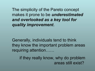 The simplicity of the Pareto concept
makes it prone to be underestimated
and overlooked as a key tool for
quality improvement.
Generally, individuals tend to think
they know the important problem areas
requiring attention……
if they really know, why do problem
areas still exist?
 