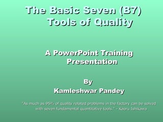 The Basic Seven (B7)The Basic Seven (B7)
Tools of QualityTools of Quality
A PowerPoint TrainingA PowerPoint Training
PresentationPresentation
ByBy
Kamleshwar PandeyKamleshwar Pandey
"As much as 95% of quality related problems in the factory can be solved"As much as 95% of quality related problems in the factory can be solved
with seven fundamental quantitative tools." - Kaoru Ishikawawith seven fundamental quantitative tools." - Kaoru Ishikawa
 