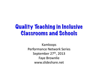 Quality Teaching in Inclusive
Classrooms and Schools
Kamloops	
  
Performance	
  Network	
  Series	
  
September	
  27th,	
  2013	
  
Faye	
  Brownlie	
  
www.slideshare.net	
  
 