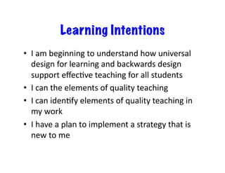 Learning Intentions
•  I	
  am	
  beginning	
  to	
  understand	
  how	
  universal	
  
design	
  for	
  learning	
  and	
  backwards	
  design	
  
support	
  eﬀecGve	
  teaching	
  for	
  all	
  students	
  
•  I	
  can	
  the	
  elements	
  of	
  quality	
  teaching	
  
•  I	
  can	
  idenGfy	
  elements	
  of	
  quality	
  teaching	
  in	
  
my	
  work	
  
•  I	
  have	
  a	
  plan	
  to	
  implement	
  a	
  strategy	
  that	
  is	
  
new	
  to	
  me	
  

 