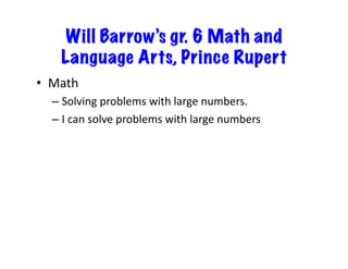 Will Barrow’s gr. 6 Math and
Language Arts, Prince Rupert
•  Math	
  
–  Solving	
  problems	
  with	
  large	
  numbers.	
  
–  I	
  can	
  solve	
  problems	
  with	
  large	
  numbers	
  

 