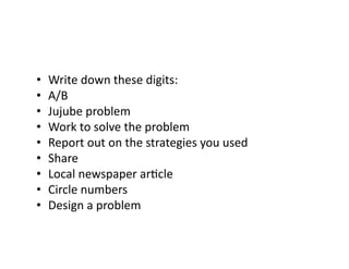 • 
• 
• 
• 
• 
• 
• 
• 
• 

Write	
  down	
  these	
  digits:	
  
A/B	
  
Jujube	
  problem	
  
Work	
  to	
  solve	
  the	
  problem	
  
Report	
  out	
  on	
  the	
  strategies	
  you	
  used	
  
Share	
  
Local	
  newspaper	
  arGcle	
  
Circle	
  numbers	
  
Design	
  a	
  problem	
  

 
