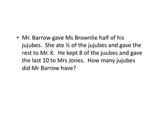 •  Mr.	
  Barrow	
  gave	
  Ms	
  Brownlie	
  half	
  of	
  his	
  
jujubes.	
  	
  She	
  ate	
  ½	
  of	
  the	
  jujubes	
  and	
  gave	
  the	
  
rest	
  to	
  Mr.	
  K.	
  	
  He	
  kept	
  8	
  of	
  the	
  juubes	
  and	
  gave	
  
the	
  last	
  10	
  to	
  Mrs	
  Jones.	
  	
  How	
  many	
  jujubes	
  
did	
  Mr	
  Barrow	
  have?	
  

 