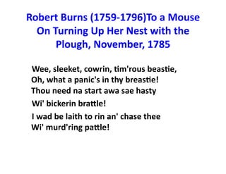 Robert	
  Burns	
  (1759-­‐1796)To	
  a	
  Mouse	
  
On	
  Turning	
  Up	
  Her	
  Nest	
  with	
  the	
  
Plough,	
  November,	
  1785	
  	
  	
  
	
  	
  	
  	
  Wee,	
  sleeket,	
  cowrin,	
  Jm'rous	
  beasJe,	
  	
  	
  	
  	
  	
  	
  	
  	
  	
  	
  	
  	
  	
  
Oh,	
  what	
  a	
  panic's	
  in	
  thy	
  breasJe!	
  	
  	
  	
  	
  	
  	
  	
  	
  	
  	
  	
  	
  	
  
Thou	
  need	
  na	
  start	
  awa	
  sae	
  hasty	
  	
  	
  	
  	
  	
  	
  	
  	
  	
  	
  	
  	
  	
  	
  
	
  	
  	
  	
  Wi'	
  bickerin	
  braOle!	
  	
  	
  	
  	
  	
  	
  	
  	
  	
  	
  	
  	
  	
  	
  
	
  	
  	
  	
  I	
  wad	
  be	
  laith	
  to	
  rin	
  an'	
  chase	
  thee	
  	
  	
  	
  	
  	
  	
  	
  	
  	
  	
  	
  	
  	
  	
  	
  	
  	
  	
  	
  
Wi'	
  murd'ring	
  paOle!	
  

 