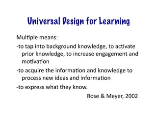 Universal Design for Learning
MulGple	
  means:	
  
-­‐to	
  tap	
  into	
  background	
  knowledge,	
  to	
  acGvate	
  
prior	
  knowledge,	
  to	
  increase	
  engagement	
  and	
  
moGvaGon	
  
-­‐to	
  acquire	
  the	
  informaGon	
  and	
  knowledge	
  to	
  
process	
  new	
  ideas	
  and	
  informaGon	
  
-­‐to	
  express	
  what	
  they	
  know.	
  
	
  	
   	
   	
   	
   	
   	
   	
   	
   	
   	
  Rose	
  &	
  Meyer,	
  2002	
  

 