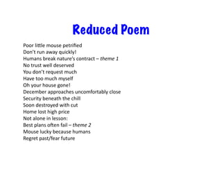Reduced Poem
Poor	
  ligle	
  mouse	
  petriﬁed	
  
Don’t	
  run	
  away	
  quickly!	
  
Humans	
  break	
  nature’s	
  contract	
  –	
  theme	
  1	
  
No	
  trust	
  well	
  deserved	
  
You	
  don’t	
  request	
  much	
  
Have	
  too	
  much	
  myself	
  
Oh	
  your	
  house	
  gone!	
  
December	
  approaches	
  uncomfortably	
  close	
  
Security	
  beneath	
  the	
  chill	
  
Soon	
  destroyed	
  with	
  cut	
  
Home	
  lost	
  high	
  price	
  
Not	
  alone	
  in	
  lesson:	
  
Best	
  plans	
  oeen	
  fail	
  –	
  theme	
  2	
  
Mouse	
  lucky	
  because	
  humans	
  
Regret	
  past/fear	
  future	
  

 