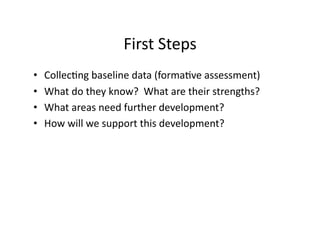 First	
  Steps	
  
• 
• 
• 
• 

CollecGng	
  baseline	
  data	
  (formaGve	
  assessment)	
  
What	
  do	
  they	
  know?	
  	
  What	
  are	
  their	
  strengths?	
  
What	
  areas	
  need	
  further	
  development?	
  
How	
  will	
  we	
  support	
  this	
  development?	
  

 