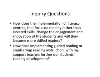 Inquiry	
  QuesGons	
  
•  How	
  does	
  the	
  implementaGon	
  of	
  literacy	
  
centres,	
  that	
  focus	
  on	
  reading	
  rather	
  than	
  
isolated	
  skills,	
  change	
  the	
  engagement	
  and	
  
moGvaGon	
  of	
  the	
  students	
  and	
  will	
  they	
  
become	
  more	
  skilled	
  readers?	
  
•  How	
  does	
  implemenGng	
  guided	
  reading	
  or	
  
small	
  group	
  reading	
  instrucGon,	
  with	
  my	
  
support	
  teacher,	
  further	
  our	
  students’	
  
reading	
  development?	
  

 