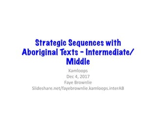 Strategic Sequences with
Aboriginal Texts – Intermediate/
Middle
Kamloops	
Dec	4,	2017	
Faye	Brownlie	
Slideshare.net/fayebrownlie.kamloops.interAB	
 