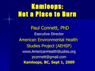 Kamloops: Not a Place to Burn Paul Connett, PhD Executive Director American Environmental Health  Studies Project (AEHSP) www.AmericanHealthStudies.org pconnett @ gmail .com Kamloops, BC, Sept 1, 2009 