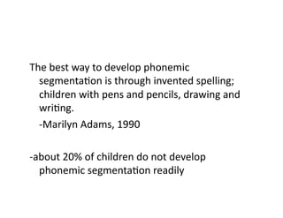 The	
  best	
  way	
  to	
  develop	
  phonemic	
  
     segmentaEon	
  is	
  through	
  invented	
  spelling;	
  
     children	
  with	
  pens	
  and	
  pencils,	
  drawing	
  and	
  
     wriEng.	
  
 	
  -­‐Marilyn	
  Adams,	
  1990	
  

-­‐about	
  20%	
  of	
  children	
  do	
  not	
  develop	
  
    phonemic	
  segmentaEon	
  readily	
  
 