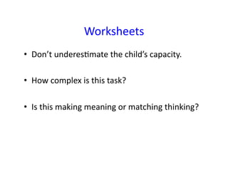 Worksheets	
  
•  Don’t	
  underesEmate	
  the	
  child’s	
  capacity.	
  	
  

•  How	
  complex	
  is	
  this	
  task?	
  

•  Is	
  this	
  making	
  meaning	
  or	
  matching	
  thinking?	
  
 