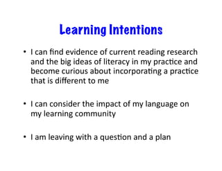 Learning Intentions
•  I	
  can	
  ﬁnd	
  evidence	
  of	
  current	
  reading	
  research	
  
   and	
  the	
  big	
  ideas	
  of	
  literacy	
  in	
  my	
  pracEce	
  and	
  
   become	
  curious	
  about	
  incorporaEng	
  a	
  pracEce	
  
   that	
  is	
  diﬀerent	
  to	
  me	
  

•  I	
  can	
  consider	
  the	
  impact	
  of	
  my	
  language	
  on	
  
   my	
  learning	
  community	
  

•  I	
  am	
  leaving	
  with	
  a	
  quesEon	
  and	
  a	
  plan	
  
 
