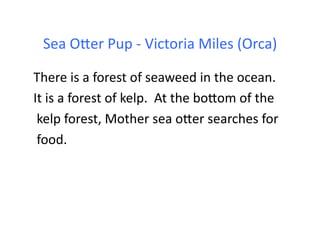 Sea	
  Oder	
  Pup	
  -­‐	
  Victoria	
  Miles	
  (Orca)	
  

There	
  is	
  a	
  forest	
  of	
  seaweed	
  in	
  the	
  ocean.	
  	
  	
  
It	
  is	
  a	
  forest	
  of	
  kelp.	
  	
  At	
  the	
  bodom	
  of	
  the	
  
	
  kelp	
  forest,	
  Mother	
  sea	
  oder	
  searches	
  for	
  
	
  food.	
  
 