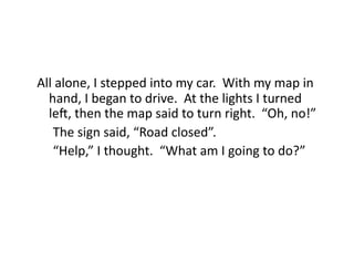 All	
  alone,	
  I	
  stepped	
  into	
  my	
  car.	
  	
  With	
  my	
  map	
  in	
  
     hand,	
  I	
  began	
  to	
  drive.	
  	
  At	
  the	
  lights	
  I	
  turned	
  
     le`,	
  then	
  the	
  map	
  said	
  to	
  turn	
  right.	
  	
  “Oh,	
  no!”	
  
 	
  	
  The	
  sign	
  said,	
  “Road	
  closed”.	
  	
  	
  
 	
  	
  “Help,”	
  I	
  thought.	
  	
  “What	
  am	
  I	
  going	
  to	
  do?”	
  
 