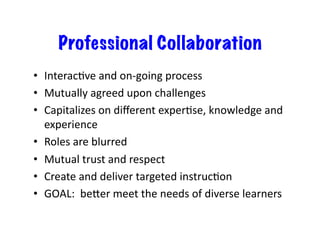 Professional Collaboration
•  InteracEve	
  and	
  on-­‐going	
  process	
  
•  Mutually	
  agreed	
  upon	
  challenges	
  
•  Capitalizes	
  on	
  diﬀerent	
  experEse,	
  knowledge	
  and	
  
   experience	
  
•  Roles	
  are	
  blurred	
  
•  Mutual	
  trust	
  and	
  respect	
  
•  Create	
  and	
  deliver	
  targeted	
  instrucEon	
  
•  GOAL:	
  	
  beder	
  meet	
  the	
  needs	
  of	
  diverse	
  learners	
  
 