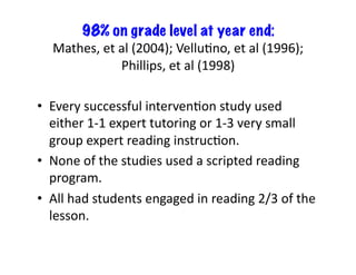 98% on grade level at year end:	
  
    Mathes,	
  et	
  al	
  (2004);	
  VelluEno,	
  et	
  al	
  (1996);	
  
                     Phillips,	
  et	
  al	
  (1998)	
  

•  Every	
  successful	
  intervenEon	
  study	
  used	
  
   either	
  1-­‐1	
  expert	
  tutoring	
  or	
  1-­‐3	
  very	
  small	
  
   group	
  expert	
  reading	
  instrucEon.	
  	
  
•  None	
  of	
  the	
  studies	
  used	
  a	
  scripted	
  reading	
  
   program.	
  	
  
•  All	
  had	
  students	
  engaged	
  in	
  reading	
  2/3	
  of	
  the	
  
   lesson.	
  	
  
 