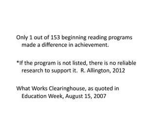 Only	
  1	
  out	
  of	
  153	
  beginning	
  reading	
  programs	
  
 made	
  a	
  diﬀerence	
  in	
  achievement.	
  

*If	
  the	
  program	
  is	
  not	
  listed,	
  there	
  is	
  no	
  reliable	
  
  research	
  to	
  support	
  it.	
  	
  R.	
  Allington,	
  2012	
  

What	
  Works	
  Clearinghouse,	
  as	
  quoted	
  in	
  
 EducaEon	
  Week,	
  August	
  15,	
  2007	
  
 
