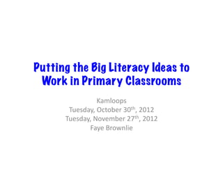 Putting the Big Literacy Ideas to
 Work in Primary Classrooms
                   Kamloops	
  
       Tuesday,	
  October	
  30th,	
  2012	
  
      Tuesday,	
  November	
  27th,	
  2012	
  
             Faye	
  Brownlie	
  
 