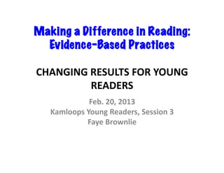 Making a Difference in Reading:
  Evidence-Based Practices	
  

CHANGING	
  RESULTS	
  FOR	
  YOUNG	
  
            READERS	
  
                Feb.	
  20,	
  2013	
  
   Kamloops	
  Young	
  Readers,	
  Session	
  3	
  
               Faye	
  Brownlie	
  	
  
 