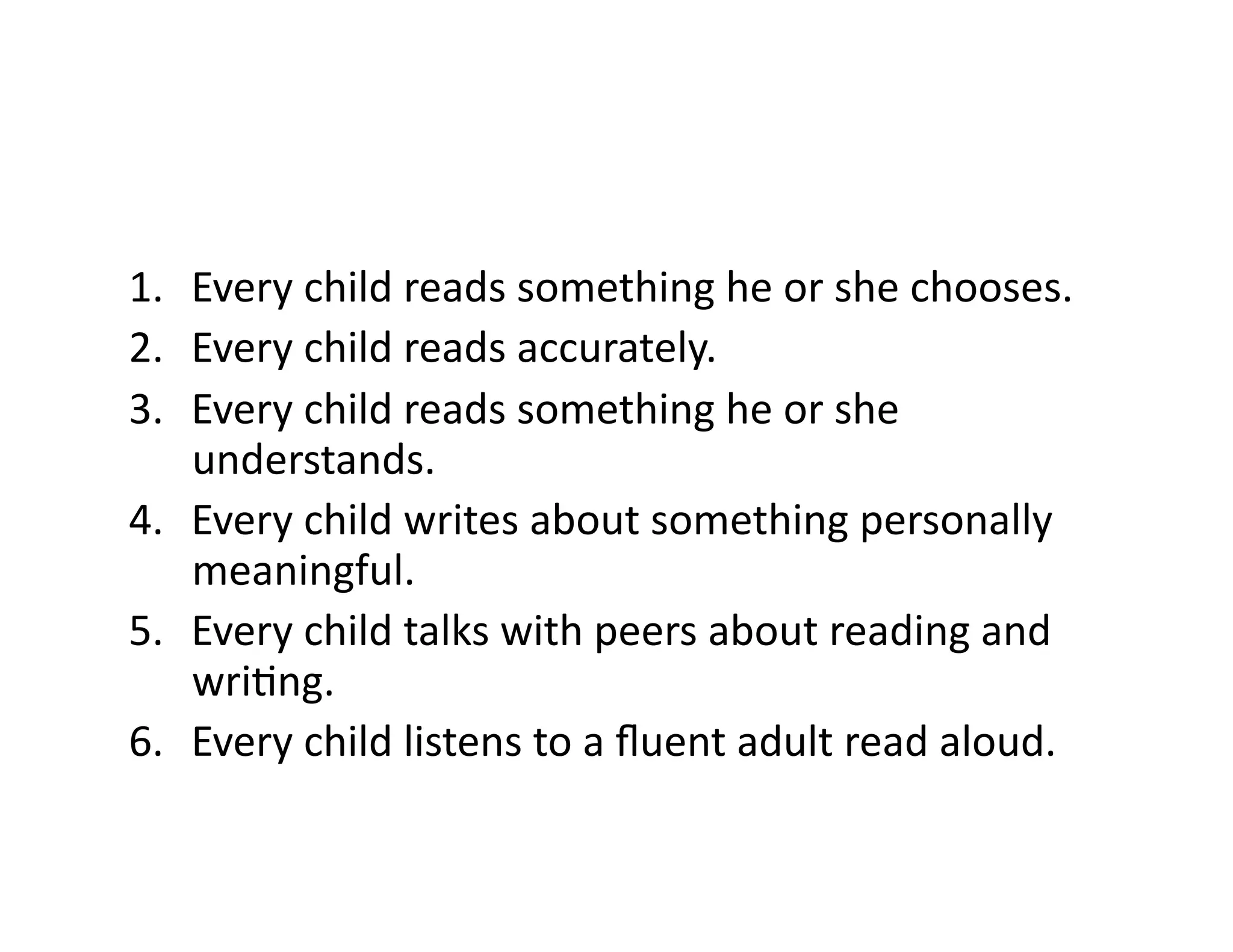1.  Every	
  child	
  reads	
  something	
  he	
  or	
  she	
  chooses.	
  
2.  Every	
  child	
  reads	
  accurately.	
  
3.  Every	
  child	
  reads	
  something	
  he	
  or	
  she	
  
    understands.	
  
4.  Every	
  child	
  writes	
  about	
  something	
  personally	
  
    meaningful.	
  
5.  Every	
  child	
  talks	
  with	
  peers	
  about	
  reading	
  and	
  
    wriCng.	
  
6.  Every	
  child	
  listens	
  to	
  a	
  ﬂuent	
  adult	
  read	
  aloud.	
  
 