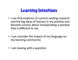 Learning Intentions
•  I	
  can	
  ﬁnd	
  evidence	
  of	
  current	
  reading	
  research	
  
   and	
  the	
  big	
  ideas	
  of	
  literacy	
  in	
  my	
  pracCce	
  and	
  
   become	
  curious	
  about	
  incorporaCng	
  a	
  pracCce	
  
   that	
  is	
  diﬀerent	
  to	
  me	
  

•  I	
  can	
  consider	
  the	
  impact	
  of	
  my	
  language	
  on	
  
   my	
  learning	
  community	
  

•  I	
  am	
  leaving	
  with	
  a	
  quesCon	
  
 