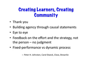 Creating Learners, Creating
                Community
•  Thank	
  you	
  
•  Building	
  agency	
  through	
  causal	
  statements	
  
•  Eye	
  to	
  eye	
  
•  Feedback	
  on	
  the	
  eﬀort	
  and	
  the	
  strategy,	
  not	
  
   the	
  person	
  –	
  no	
  judgment	
  
•  Fixed-­‐performance	
  vs	
  dynamic	
  process	
  
            –  Peter	
  H.	
  Johnston,	
  Carol	
  Dweck,	
  Close,	
  Brownlie	
  
 
