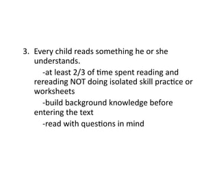 3.  Every	
  child	
  reads	
  something	
  he	
  or	
  she	
  
       understands.	
  
   	
   	
  -­‐at	
  least	
  2/3	
  of	
  Cme	
  spent	
  reading	
  and	
  
       rereading	
  NOT	
  doing	
  isolated	
  skill	
  pracCce	
  or	
  
       worksheets	
  
   	
   	
  -­‐build	
  background	
  knowledge	
  before	
  
       entering	
  the	
  text	
  
   	
   	
  -­‐read	
  with	
  quesCons	
  in	
  mind	
  
   	
   	
  	
  
 