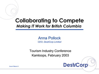 Collaborating to Compete Making IT Work for British Columbia  Tourism Industry Conference Kamloops, February 2003 Anna Pollock CEO, DestiCorp Limited 