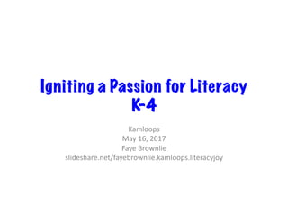 Igniting a Passion for Literacy
K-4
Kamloops	
May	16,	2017	
Faye	Brownlie	
slideshare.net/fayebrownlie.kamloops.literacyjoy	
 