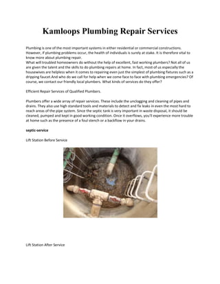 Kamloops Plumbing Repair Services
Plumbing is one of the most important systems in either residential or commercial constructions.
However, if plumbing problems occur, the health of individuals is surely at stake. It is therefore vital to
know more about plumbing repair.
What will troubled homeowners do without the help of excellent, fast working plumbers? Not all of us
are given the talent and the skills to do plumbing repairs at home. In fact, most of us especially the
housewives are helpless when it comes to repairing even just the simplest of plumbing fixtures such as a
dripping faucet.And who do we call for help when we come face to face with plumbing emergencies? Of
course, we contact our friendly local plumbers. What kinds of services do they offer?

Efficient Repair Services of Qualified Plumbers.

Plumbers offer a wide array of repair services. These include the unclogging and cleaning of pipes and
drains. They also use high standard tools and materials to detect and fix leaks in even the most hard to
reach areas of the pipe system. Since the septic tank is very important in waste disposal, it should be
cleaned, pumped and kept in good working condition. Once it overflows, you'll experience more trouble
at home such as the presence of a foul stench or a backflow in your drains.

septic-service

Lift Station Before Service




Lift Station After Service
 