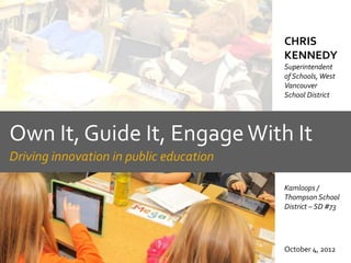 CHRIS
                                         KENNEDY
                                         Superintendent
                                         of Schools, West
                                         Vancouver
                                         School District




Own It, Guide It, Engage With It
Driving innovation in public education

                                         Kamloops /
                                         Thompson School
                                         District – SD #73




                                         October 4, 2012
 