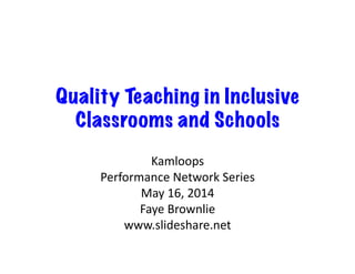 Quality Teaching in Inclusive
Classrooms and Schools
Kamloops	
  
Performance	
  Network	
  Series	
  
May	
  16,	
  2014	
  
Faye	
  Brownlie	
  
www.slideshare.net	
  
 
