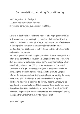 Segmentation, targeting & positioning
Basic target Market of colgate:
1) Urban youth and urban rich class.
2) Rich and consuming customers of rural India.
Colgate is positioned as the brand itself as of a high quality product
with a premium price among its competitors. Colgate Sensitive Pro-
Relief is positioned as the tooth- paste that has the best effectiveness
in solving tooth sensitivity as instantly compared with other
toothpastes. This positioning is well reflected in their advertisements
and product packaging.
Besides its good attribute, Colgate positioned itself as toothpaste that
offers extra benefits to the customers. Colgate is the only toothpaste
that uses the new technology known as Pro-Argin technology, which
contains ingredients, that giving better protection on oral health.
Moreover, Pro-Argin technology also gives a long-term benefit by
removing the problem from its root (Marketing4u n.d.). Colgate
informs the customers about the benefit offered by putting the words
“New Pro Argin Technology” in the advertisements. Colgates’
positioning however is observed to be very close to Sensodyne, as
based on the perceptual map. This is deduced from similar ads from
Sensodyne that reads “Daily Relief from the Pain of Sensitive Teeth”;
however, Colgate avoids direct confrontation with Sensodyne’s ads by
changing the words Daily Relief into Instant Relief.
Pro-relief target:
 