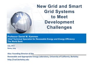 New Grid and Smart
                                  Grid S t
                                  G id Systems
                                     to Meet
                                   Development
                                    Challenges
Professor Daniel M. Kammen
Chief Technical Specialist for Renewable Energy and Energy Efficiency
                 p                           gy         gy          y
The World Bank

July, 2011
Rome, Italy


Also: Founding Director of the
              g
Renewable and Appropriate Energy Laboratory, University of California, Berkeley
http://rael.berkeley.edu
 
