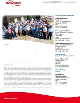 KMENBR0951-02 05.08
Your contact:
Flowserve Corporation has established industry leadership in the design and manufacture of its products. When
properly selected, this Flowserve product is designed to perform its intended function safely during its useful life.
However, the purchaser or user of Flowserve products should be aware that Flowserve products might be used in
numerous applications under a wide variety of industrial service conditions. Although Flowserve can (and often does)
provide general guidelines, it cannot provide specific data and warnings for all possible applications. The purchaser/
user must therefore assume the ultimate responsibility for the proper sizing and selection, installation, operation,
and maintenance of Flowserve products. The purchaser/user should read and understand the Installation Operation
Maintenance (IOM) instructions included with the product, and train its employees and contractors in the safe use of
Flowserve products in caonnection with the specific application.
While the information and specifications contained in this literature are believed to be accurate, they are supplied for
informative purposes only and should not be considered certified or as a guarantee of satisfactory results by reliance
thereon. Nothing contained herein is to be construed as a warranty or guarantee, express or implied, regarding any
matter with respect to this product. Because Flowserve is continually improving and upgrading its product design,
the specifications, dimensions and information contained herein are subject to change without notice. Should any
question arise concerning these provisions, the purchaser/user should contact Flowserve Corporation at any one of
its worldwide operations or offices.
© 2006 Flowserve Corporation, Irving, Texas, USA. Flowserve is a registered trademark of Flowserve Corporation.
Worldwide Regional Headquarters
Flowserve Corporation
Flow Control
1350 N. Mt. Springs Parkway
Springville, UT 84663
USA
Phone: +1 801 489 8611
Fax: +1 801 489 3719
Flowserve (Austria) GmbH
Control Valves - Villach Operation
Kasernengasse 6
9500 Villach
Austria
Phone: +43 (0)4242 41181 0
Fax: +43 (0)4242 41181 50
Flowserve India Controls Pvt. Ltd
Plot # 4, 1A, E.P.I.P, Whitefield
Bangalore Kamataka
India 560 066
Phone: +91 80 284 10 289
Fax: +91 80 284 10 286
Kämmer Products
Europe, Middle East, Africa, Asia, Pacific
Flowserve Essen GmbH
Manderscheidtstr. 19
45141 Essen
Germany
Phone: +49 (0)201 8919 5
Fax: +49 (0)201 8919 662
Kämmer Products
Americas
Flowserve (FCD)
Kämmer Valves INC.
1300 Parkway View Drive
Pittsburgh, Pa 15205
USA
Tel.: +1 412 787 8803
Fax: +1 412 787 1944
Swanson Flo | 800-288-7926 | www.swansonflo.com
 