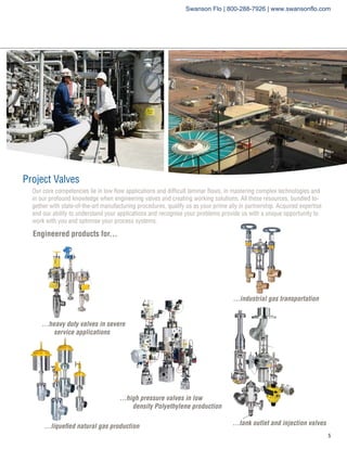 Project Valves
Engineered products for...
...heavy duty valves in severe	
service applications
...high pressure valves in low 		
	 density Polyethylene production
...industrial gas transportation
...liquefied natural gas production ...tank outlet and injection valves
Our core competencies lie in low flow applications and difficult laminar flows, in mastering complex technologies and
in our profound knowledge when engineering valves and creating working solutions. All these resources, bundled to-
gether with state-of-the-art manufacturing procedures, qualify us as your prime ally in partnership. Acquired expertise
and our ability to understand your applications and recognise your problems provide us with a unique opportunity to
work with you and optimise your process systems.
Swanson Flo | 800-288-7926 | www.swansonflo.com
 