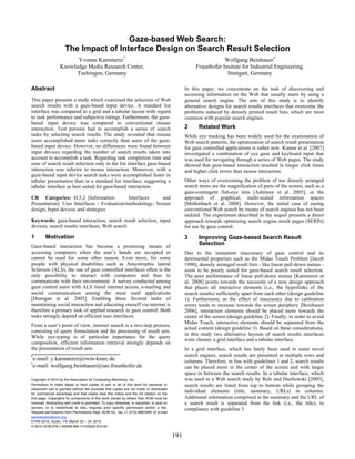 Gaze-based Web Search:
                      The Impact of Interface Design on Search Result Selection
                        Yvonne Kammerer*                                                                            Wolfgang Beinhauer†
                  Knowledge Media Research Center,                                                      Fraunhofer Insitute for Industrial Engineering,
                        Tuebingen, Germany                                                                           Stuttgart, Germany

Abstract                                                                                           In this paper, we concentrate on the task of discovering and
                                                                                                   accessing information on the Web that usually starts by using a
This paper presents a study which examined the selection of Web                                    general search engine. The aim of this study is to identify
search results with a gaze-based input device. A standard list                                     alternative designs for search results interfaces that overcome the
interface was compared to a grid and a tabular layout with regard                                  problems induced by densely printed result lists, which are most
to task performance and subjective ratings. Furthermore, the gaze-                                 common with popular search engines.
based input device was compared to conventional mouse
interaction. Test persons had to accomplish a series of search                                     2      Related Work
tasks by selecting search results. The study revealed that mouse                                   While eye tracking has been widely used for the examination of
users accomplished more tasks correctly than users of the gaze-                                    Web search patterns, the optimization of search result presentation
based input device. However, no differences were found between                                     for gaze controlled applications is rather new. Kumar et al. [2007]
input devices regarding the number of search results taken into                                    investigated a combination of eye gaze and keyboard input that
account to accomplish a task. Regarding task completion time and                                   was used for navigating through a series of Web pages. The study
ease of search result selection only in the list interface gaze-based                              showed that gaze-based interaction resulted in longer click times
interaction was inferior to mouse interaction. Moreover, with a                                    and higher click errors than mouse interaction.
gaze-based input device search tasks were accomplished faster in
tabular presentation than in a standard list interface, suggesting a                               Other ways of overcoming the problem of too densely arranged
tabular interface as best suited for gaze-based interaction.                                       search items are the magnification of parts of the screen, such as a
                                                                                                   gaze-contingent fish-eye lens [Ashmore et al. 2005], or the
CR Categories: H.5.2 [Information            Interfaces     and                                    approach of graphical, multi-scaled information spaces
Presentation]: User Interfaces - Evaluation/methodology; Screen                                    [Mollenbach et al. 2008]. However, the initial case of easing
design; Input devices and strategies                                                               conventional Web search by means of search engines has not been
                                                                                                   tackled. The experiment described in the sequel presents a direct
Keywords: gaze-based interaction, search result selection, input                                   approach towards optimizing search engine result pages (SERPs)
devices, search results interfaces, Web search                                                     for use by gaze control.

1        Motivation                                                                                3      Improving Gaze-based Search Result
Gaze-based interaction has become a promising means of
                                                                                                          Selection
accessing computers when the user’s hands are occupied or                                          Due to the immanent inaccuracy of gaze control and its
cannot be used for some other reason. Even more, for some                                          detrimental properties such as the Midas Touch Problem [Jacob
people with physical disabilities such as Amyotrophic lateral                                      1990], densely arranged result lists - like linear pull-down menus -
Sclerosis (ALS), the use of gaze controlled interfaces often is the                                seem to be poorly suited for gaze-based search result selection.
only possibility to interact with computers and thus to                                            The poor performance of linear pull-down menus [Kammerer et
communicate with their environment. A survey conducted among                                       al. 2008] points towards the necessity of a new design approach
gaze control users with ALS listed internet access, e-mailing and                                  that places all interactive elements (i.e., the hyperlinks of the
social communication among the most used applications                                              search results) sufficiently apart from each other (design guideline
[Donegan et al. 2005]. Enabling these favored tasks of                                             1). Furthermore, as the effect of inaccuracy due to calibration
maintaining social interaction and educating oneself via internet is                               errors tends to increase towards the screen periphery [Beinhauer
therefore a primary task of applied research in gaze control. Both                                 2006], interaction elements should be placed more towards the
tasks strongly depend on efficient user interfaces.                                                center of the screen (design guideline 2). Finally, in order to avoid
                                                                                                   Midas Touch, interactive elements should be separated from the
From a user’s point of view, internet search is a two-step process,
                                                                                                   actual content (design guideline 3). Based on these considerations,
consisting of query formulation and the processing of result sets.
                                                                                                   in this study two alternative layouts of search results interfaces
While eye-typing is of particular importance for the query
                                                                                                   were chosen: a grid interface and a tabular interface.
composition, efficient information retrieval strongly depends on
the presentation of result sets.                                                                   In a grid interface, which has lately been used in some novel
*                                                                                                  search engines, search results are presented in multiple rows and
 e-mail: y.kammerer@iwm-kmrc.de                                                                    columns. Therefore, in line with guidelines 1 and 2, search results
†
 e-mail: wolfgang.beinhauer@iao.fraunhofer.de                                                      can be placed more in the center of the screen and with larger
                                                                                                   space in between the search results. In a tabular interface, which
Copyright © 2010 by the Association for Computing Machinery, Inc.                                  was used in a Web search study by Rele and Duchowski [2005],
Permission to make digital or hard copies of part or all of this work for personal or              search results are listed from top to bottom while grouping the
classroom use is granted without fee provided that copies are not made or distributed
for commercial advantage and that copies bear this notice and the full citation on the
                                                                                                   individual elements (title, summary, URLs) in columns.
first page. Copyrights for components of this work owned by others than ACM must be                Additional information comprised in the summary and the URL of
honored. Abstracting with credit is permitted. To copy otherwise, to republish, to post on         a search result is separated from the link (i.e., the title), in
servers, or to redistribute to lists, requires prior specific permission and/or a fee.
                                                                                                   compliance with guideline 3.
Request permissions from Permissions Dept, ACM Inc., fax +1 (212) 869-0481 or e-mail
permissions@acm.org.
ETRA 2010, Austin, TX, March 22 – 24, 2010.
© 2010 ACM 978-1-60558-994-7/10/0003 $10.00

                                                                                             191
 