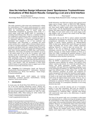 How the Interface Design Influences Users’ Spontaneous Trustworthiness
    Evaluations of Web Search Results: Comparing a List and a Grid Interface
                    Yvonne Kammerer*                                                                                 Peter Gerjets†
    Knowledge Media Research Center, Tuebingen, Germany                                            Knowledge Media Research Center, Tuebingen, Germany


Abstract                                                                                           health information, most Web users start by using a general search
                                                                                                   engine such as Google, Yahoo!, or MSN [Fox 2006; Moharan-
This study examined to what extent users spontaneously evaluate                                    Martin 2004]. As a response to the search terms entered by the
the trustworthiness of Web search results presented by a search                                    user, these search engines usually return a rank-ordered list of
engine. For this purpose, a methodological paradigm was used in                                    search results, with the (hypothetically) most relevant and most
which the trustworthiness order of search results was                                              popular Web pages being the highest-ranked ones [cf. Cho and
experimentally manipulated by presenting search results on a                                       Roy 2004]. For each search result on the search engine results
search engine results page (SERP) either in a descending or                                        page (SERP) a title, an excerpt of the content of the Web page,
ascending trustworthiness order. Moreover, a standard list format                                  and its URL are displayed.
was compared to a grid format in order to examine the impact of
the search results interface on Web users’ evaluation processes. In                                Many people who use the Web to retrieve medical and health
an experiment addressing a controversial medical topic, 80                                         information are not looking for a specific fact but for complex and
participants were assigned to one of four conditions with                                          comprehensive information, for instance, about the risks and
trustworthiness order (descending vs. ascending) and search                                        benefits of specific medical treatments [cf. Moharan-Martin
results interface (list vs. grid) varied as between-subjects factors.                              2004]. In other words, medical Web search often goes far beyond
In order to investigate participants’ evaluation processes their eye                               simple fact-finding and involves rather complex information
movements and mouse clicks were captured during Web search.                                        gathering. Moreover, it must be taken into account that - for
Results revealed that a list interface caused more homogenous and                                  instance in the case of looking for medical treatments - the
more linear viewing sequences on SERPs than a grid interface.                                      information retrieved from the Web might strongly influence
Furthermore, when using a list interface most attention was given                                  patients’ decisions on which medical treatment to choose or to
to the search results on top of the list. In contrast, with a grid                                 refuse [Fox 2006]. Considering the potential influence of Web
interface nearly all search results on a SERP were attended to                                     information on important personal decisions, the trustworthiness
equivalently long. Consequently, in the ascending trustworthiness                                  of information sources becomes a pivotal issue.
order participants using a list interface attended significantly
longer to the least trustworthy search results and selected the most                               However, as anyone can publish virtually any information on the
trustworthy search results significantly less often than participants                              Web, the WWW is characterized by a high heterogeneity of
using a grid interface. Thus, the presentation of Web search                                       information sources differing, for instance, with regard to Web
results by means of a grid interface seems to support users in their                               authors’ expertise and motives. As a result, the trustworthiness of
selection of trustworthy information sources.                                                      medical and health information available online varies
                                                                                                   considerably, with many Web sites containing misleading or even
CR Categories: H.3.3 [Information Search and Retrieval]:                                           wrong information [Eysenbach et al. 2002]. Despite this fact, Web
Search process; Selection process H.5.2 [Information Interfaces                                    pages from different types of Web authors (e.g., scientific and
and Presentation (e.g., HCI)]: User Interfaces - Screen design;                                    other institutions, journalists, lay people, and companies) are
Evaluation/methodology                                                                             usually interspersed in the results lists returned by search engines.
                                                                                                   Moreover, it is often the case that popular commercial Websites
Keywords: WWW search, search engines, eye tracking                                                 fit exactly to the search terms entered by the user, and thus are
methodology, evaluation processes, trustworthiness, viewing                                        listed among the highest-ranked search results. However, due to
sequences, search results interface                                                                the commercial interests of these information providers, the
                                                                                                   information on commercial Websites might easily turn out to be
1        Introduction                                                                              biased and onesided. As a consequence, premature or even wrong
                                                                                                   decisions may result.
In recent years, the World Wide Web (WWW) has evolved into
one of the most important information sources, offering easy                                       Thus, in order to avoid the selection and use of incomplete,
access to vast amounts of information. Particularly for domains of                                 biased, or even false information, Web users are required to
personal concern such as medicine and healthcare using the Web                                     critically evaluate the search results by themselves in terms of
has achieved great popularity [Eysenbach et al. 2002; Fox 2006;                                    trustworthiness [cf. Taraborelli 2008] - especially when dealing
Morahan-Martin 2004]. When looking for online medical and                                          with controversial issues such as the effectiveness of specific
*                                                                                                  medical treatments.
    e-mail: y.kammerer@iwm-kmrc.de
†
    e-mail: p.gerjets@iwm-kmrc.de                                                                  The focus of the present study was to investigate to what extent
                                                                                                   users spontaneously (i.e., without receiving any prompts) evaluate
Copyright © 2010 by the Association for Computing Machinery, Inc.                                  the trustworthiness of Web search results presented to them by a
Permission to make digital or hard copies of part or all of this work for personal or              search engine when searching information about complex medical
classroom use is granted without fee provided that copies are not made or distributed              problems. Moreover, we examined the impact of the search results
for commercial advantage and that copies bear this notice and the full citation on the
first page. Copyrights for components of this work owned by others than ACM must be
                                                                                                   interface on Web users’ spontaneous evaluation processes by
honored. Abstracting with credit is permitted. To copy otherwise, to republish, to post on         comparing a list interface to a grid interface for presenting search
servers, or to redistribute to lists, requires prior specific permission and/or a fee.             results. Whereas the standard search results interface used by
Request permissions from Permissions Dept, ACM Inc., fax +1 (212) 869-0481 or e-mail               popular search engines such as Google, Yahoo!, and MSN/Bing
permissions@acm.org.
ETRA 2010, Austin, TX, March 22 – 24, 2010.
© 2010 ACM 978-1-60558-994-7/10/0003 $10.00

                                                                                             299
 