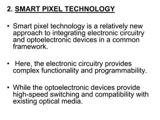 2. SMART PIXEL TECHNOLOGY
• Smart pixel technology is a relatively new
approach to integrating electronic circuitry
and optoelectronic devices in a common
framework.
• Here, the electronic circuitry provides
complex functionality and programmability.
• While the optoelectronic devices provide
high-speed switching and compatibility with
existing optical media.
 