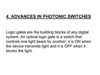 4. ADVANCES IN PHOTONIC SWITCHES
Logic gates are the building blocks of any digital
system. An optical logic gate is a switch that
controls one light beam by another; it is ON when
the device transmits light and it is OFF when it
blocks the light.
 