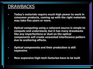 DRAWBACKS
• Today’s materials require much high power to work in
consumer products, coming up with the right materials
may take five years or more.
• Optical computing using a coherent source is simple to
compute and understand, but it has many drawbacks
like any imperfections or dust on the optical
components will create unwanted interference pattern
due to scattering effects.
• Optical components and their production is still
expensive
• New expensive high-tech factories have to be built
 