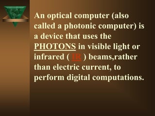 An optical computer (also
called a photonic computer) is
a device that uses the
PHOTONS in visible light or
infrared ( IR ) beams,rather
than electric current, to
perform digital computations.
 