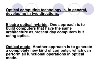 Optical computing technology is, in general,
developing in two directions.
Electro optical hybrids: One approach is to
build computers that have the same
architecture as present day computers but
using optics.
Optical mode: Another approach is to generate
a completely new kind of computer, which can
perform all functional operations in optical
mode.
 